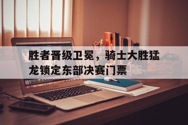 胜者晋级卫冕,骑士大胜猛龙锁定东部决赛门票的简单介绍