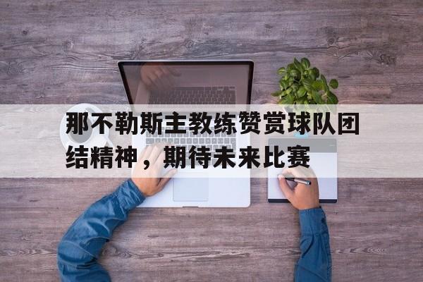 那不勒斯主教练赞赏球队团结精神,期待未来比赛的简单介绍