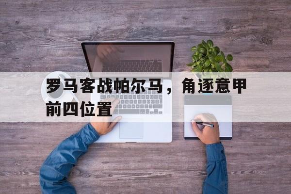 关于罗马客战帕尔马,角逐意甲前四位置的信息