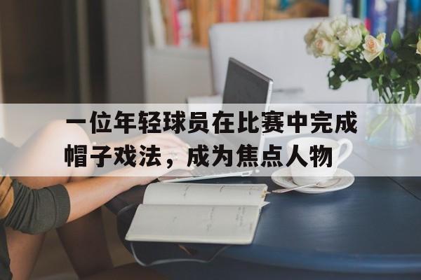 一位年轻球员在比赛中完成帽子戏法，成为焦点人物
